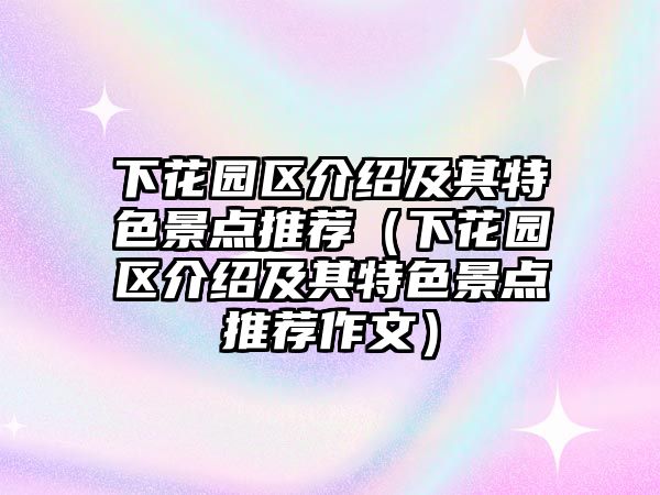 下花園區介紹及其特色景點推薦（下花園區介紹及其特色景點推薦作文）