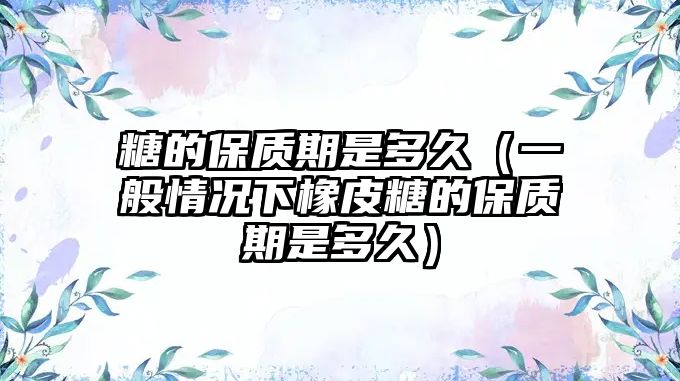 糖的保質(zhì)期是多久（一般情況下橡皮糖的保質(zhì)期是多久）