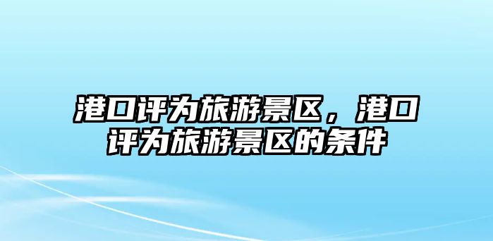 港口評為旅游景區(qū)，港口評為旅游景區(qū)的條件