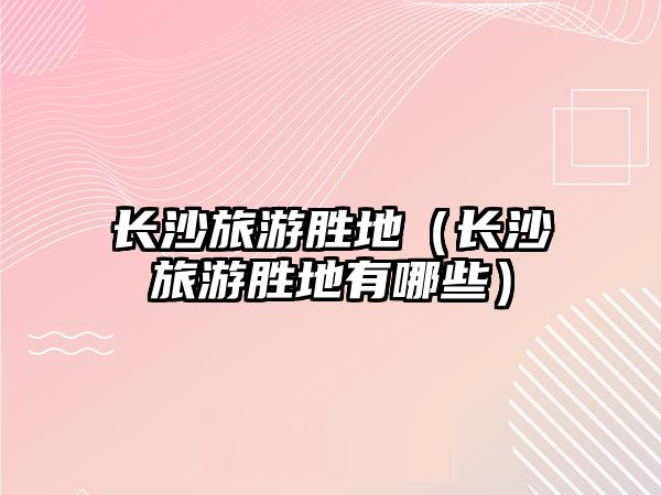 長沙旅游勝地（長沙旅游勝地有哪些）