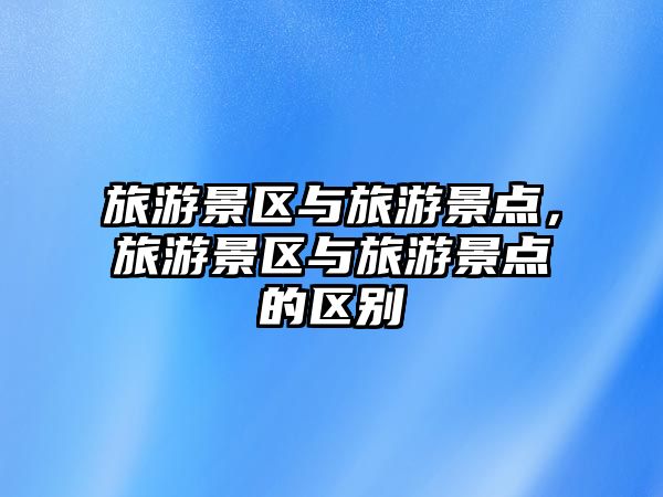 旅游景區與旅游景點，旅游景區與旅游景點的區別