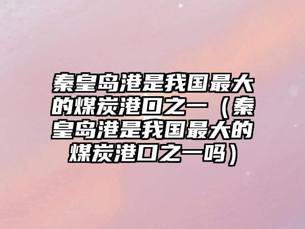 秦皇島港是我國最大的煤炭港口之一（秦皇島港是我國最大的煤炭港口之一嗎）