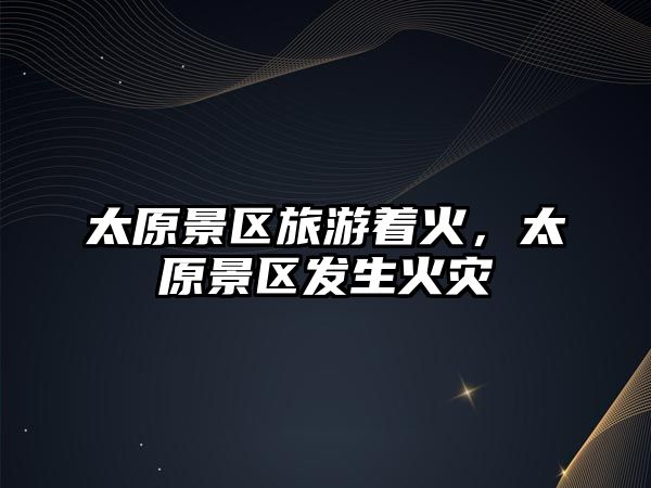 太原景區旅游著火，太原景區發生火災