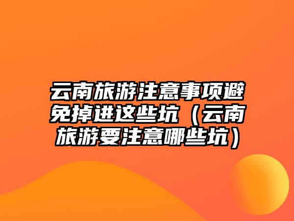 云南旅游注意事項避免掉進這些坑（云南旅游要注意哪些坑）
