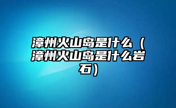 漳州火山島是什么（漳州火山島是什么巖石）