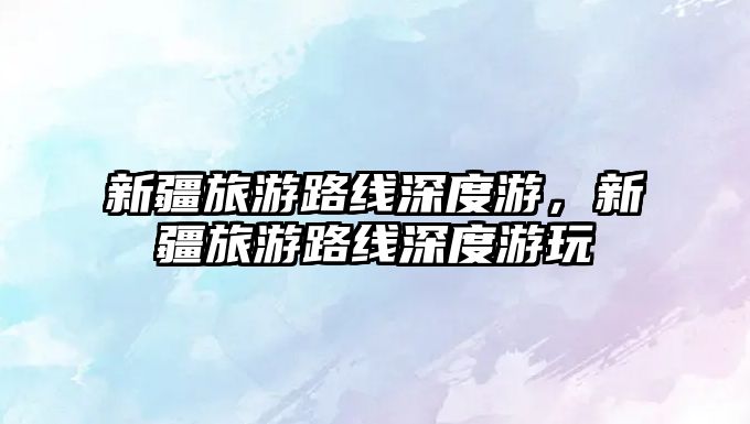 新疆旅游路線深度游，新疆旅游路線深度游玩