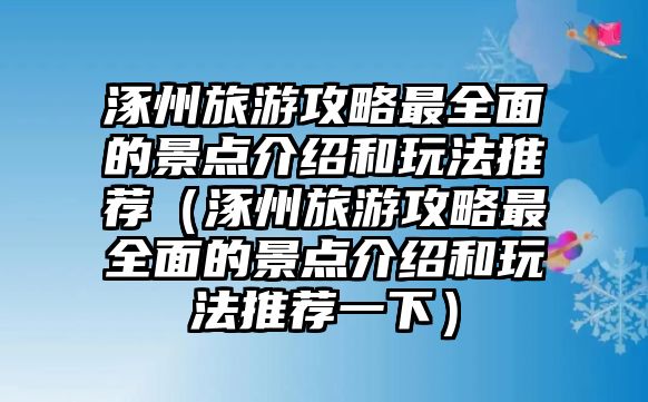 涿州旅游攻略最全面的景點介紹和玩法推薦（涿州旅游攻略最全面的景點介紹和玩法推薦一下）