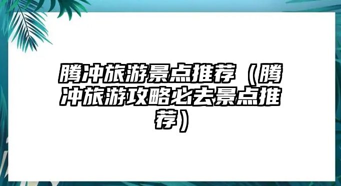 騰沖旅游景點推薦（騰沖旅游攻略必去景點推薦）