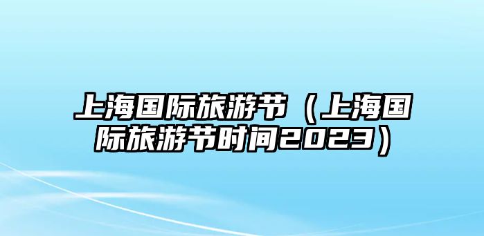 上海國際旅游節(jié)（上海國際旅游節(jié)時間2023）