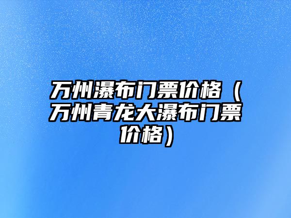 萬(wàn)州瀑布門票價(jià)格（萬(wàn)州青龍大瀑布門票價(jià)格）