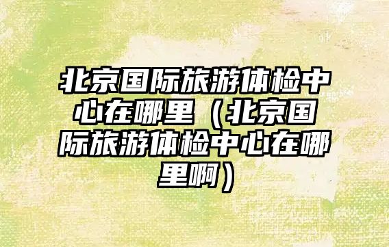北京國際旅游體檢中心在哪里（北京國際旅游體檢中心在哪里啊）