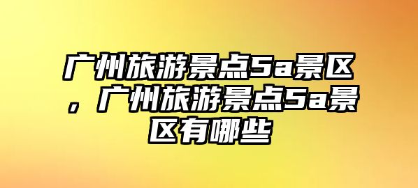 廣州旅游景點5a景區，廣州旅游景點5a景區有哪些