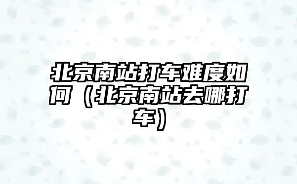 北京南站打車難度如何（北京南站去哪打車）