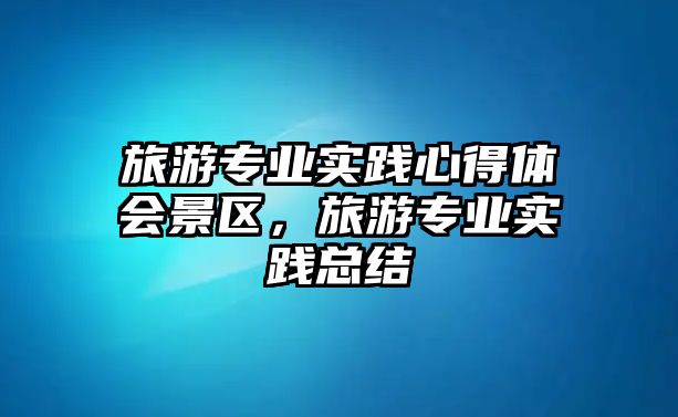 旅游專業(yè)實(shí)踐心得體會(huì)景區(qū)，旅游專業(yè)實(shí)踐總結(jié)