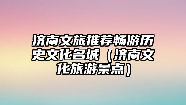 濟南文旅推薦暢游歷史文化名城（濟南文化旅游景點）