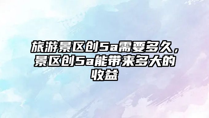 旅游景區創5a需要多久，景區創5a能帶來多大的收益