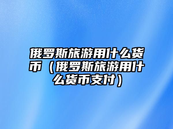 俄羅斯旅游用什么貨幣（俄羅斯旅游用什么貨幣支付）