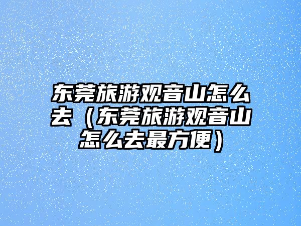 東莞旅游觀音山怎么去（東莞旅游觀音山怎么去最方便）