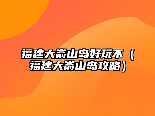 福建大崳山島好玩不（福建大崳山島攻略）