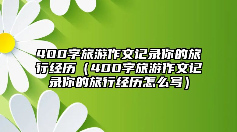 400字旅游作文記錄你的旅行經(jīng)歷（400字旅游作文記錄你的旅行經(jīng)歷怎么寫(xiě)）
