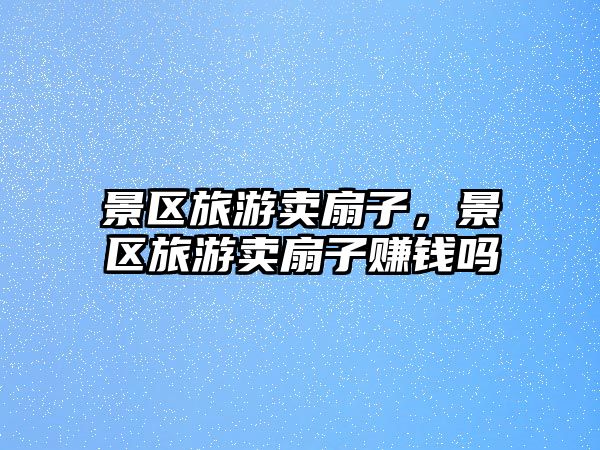 景區旅游賣扇子，景區旅游賣扇子賺錢嗎