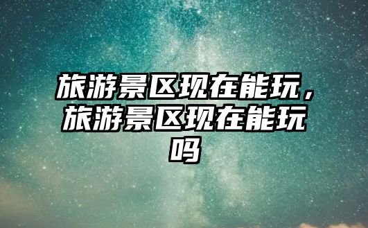 旅游景區(qū)現(xiàn)在能玩，旅游景區(qū)現(xiàn)在能玩嗎