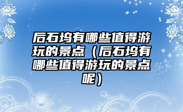 后石塢有哪些值得游玩的景點（后石塢有哪些值得游玩的景點呢）