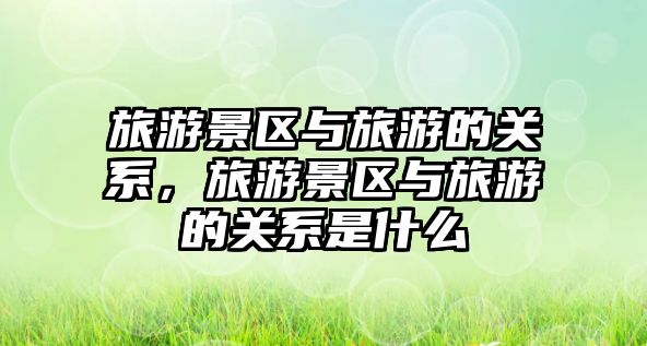 旅游景區與旅游的關系，旅游景區與旅游的關系是什么