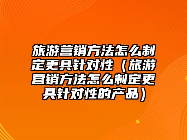 旅游營銷方法怎么制定更具針對性（旅游營銷方法怎么制定更具針對性的產(chǎn)品）