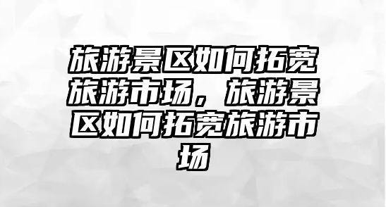 旅游景區如何拓寬旅游市場，旅游景區如何拓寬旅游市場