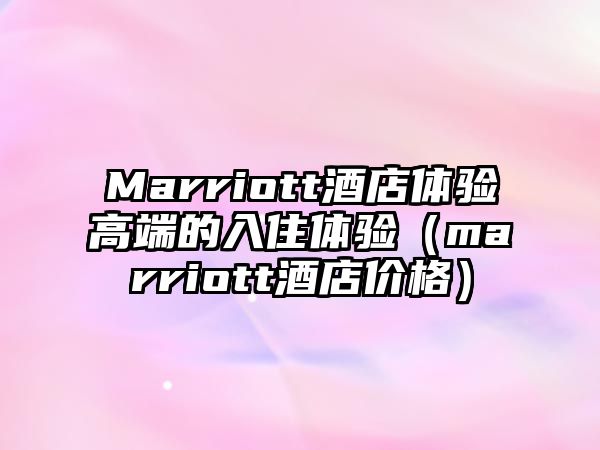 Marriott酒店體驗高端的入住體驗（marriott酒店價格）