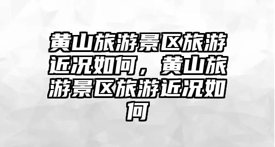 黃山旅游景區旅游近況如何，黃山旅游景區旅游近況如何