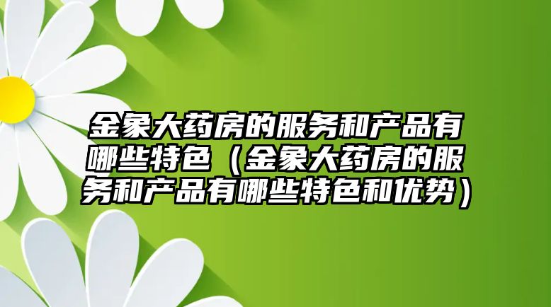 金象大藥房的服務(wù)和產(chǎn)品有哪些特色（金象大藥房的服務(wù)和產(chǎn)品有哪些特色和優(yōu)勢(shì)）