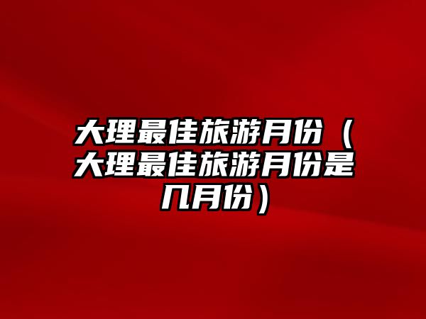 大理最佳旅游月份（大理最佳旅游月份是幾月份）