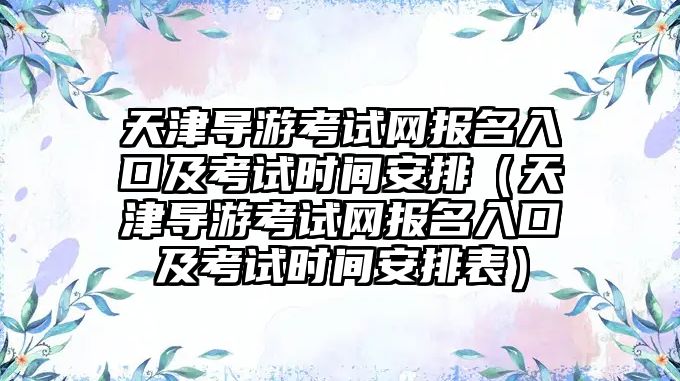 天津導游考試網報名入口及考試時間安排（天津導游考試網報名入口及考試時間安排表）