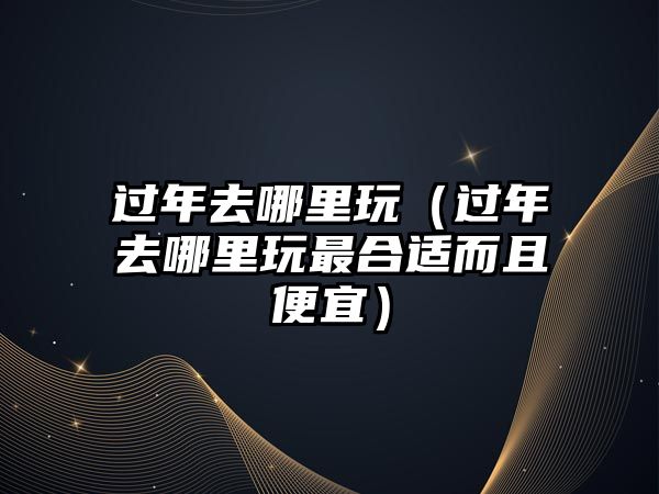 過年去哪里玩（過年去哪里玩最合適而且便宜）