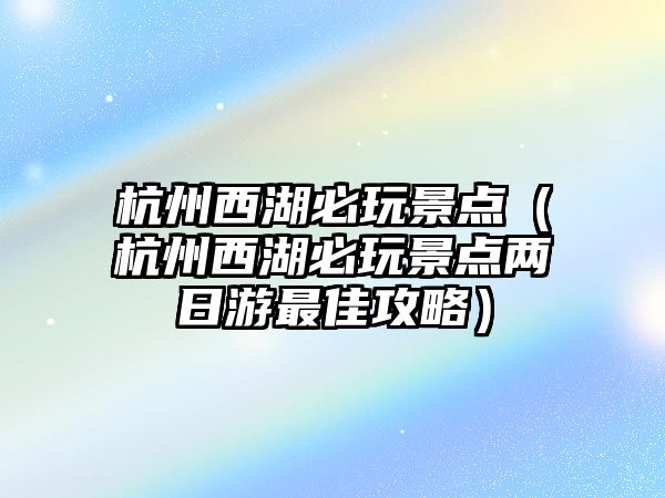杭州西湖必玩景點（杭州西湖必玩景點兩日游最佳攻略）