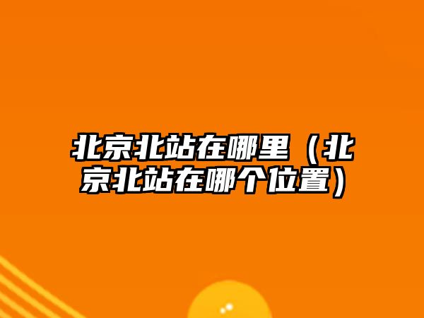 北京北站在哪里（北京北站在哪個位置）