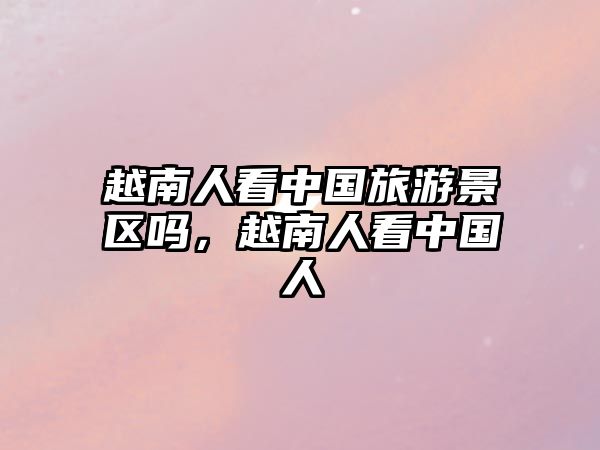 越南人看中國(guó)旅游景區(qū)嗎，越南人看中國(guó)人