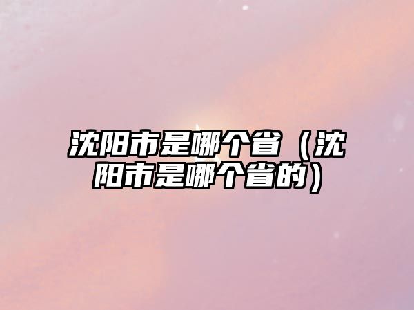 沈陽市是哪個省（沈陽市是哪個省的）