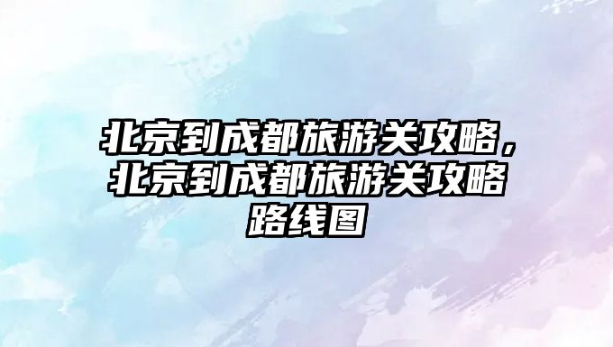 北京到成都旅游關攻略，北京到成都旅游關攻略路線圖