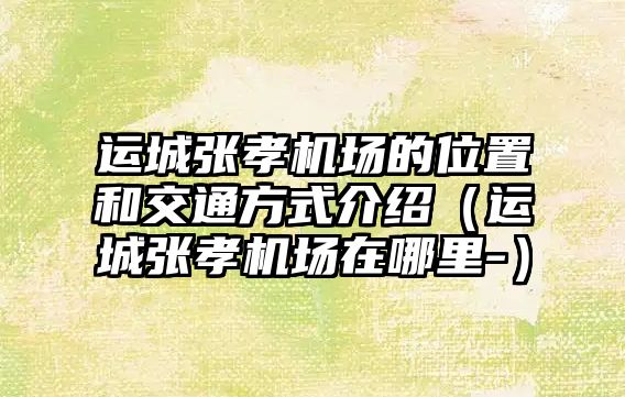 運(yùn)城張孝機(jī)場(chǎng)的位置和交通方式介紹（運(yùn)城張孝機(jī)場(chǎng)在哪里-）