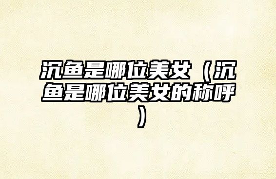 沉魚是哪位美女（沉魚是哪位美女的稱呼）