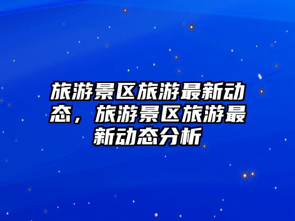 旅游景區旅游最新動態，旅游景區旅游最新動態分析