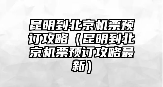 昆明到北京機票預訂攻略（昆明到北京機票預訂攻略最新）