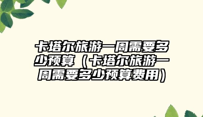 卡塔爾旅游一周需要多少預算（卡塔爾旅游一周需要多少預算費用）