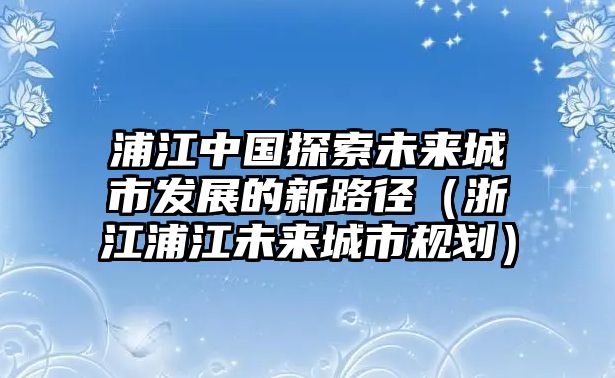 浦江中國探索未來城市發展的新路徑（浙江浦江未來城市規劃）
