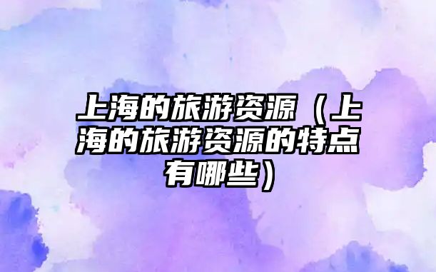 上海的旅游資源（上海的旅游資源的特點(diǎn)有哪些）