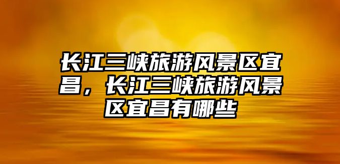 長江三峽旅游風景區宜昌，長江三峽旅游風景區宜昌有哪些