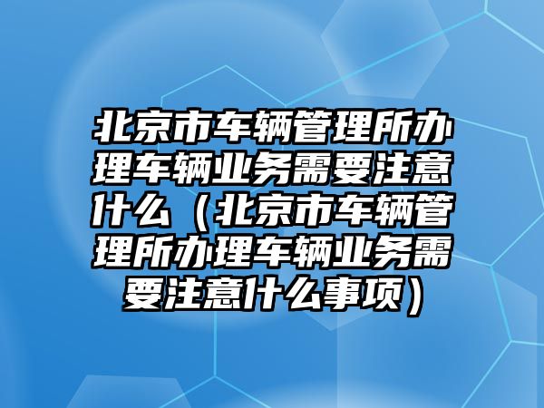北京市車輛管理所辦理車輛業務需要注意什么（北京市車輛管理所辦理車輛業務需要注意什么事項）